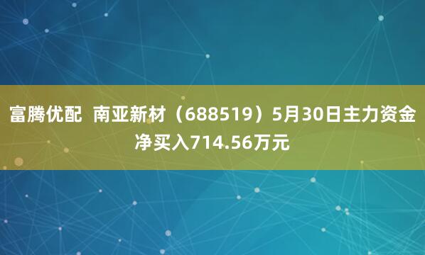 富腾优配  南亚新材（688519）5月30日主力资金净买入714.56万元