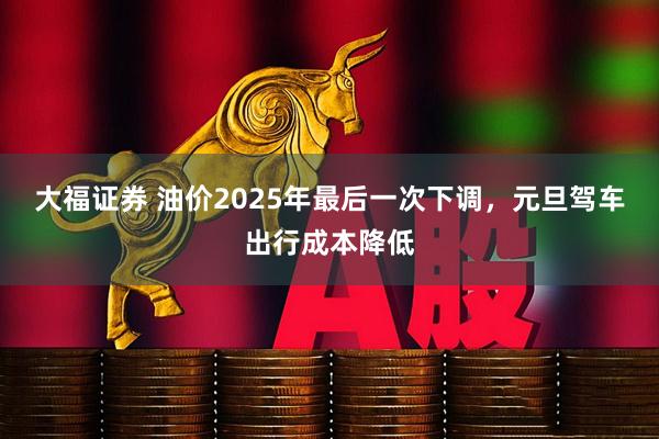 大福证券 油价2025年最后一次下调，元旦驾车出行成本降低