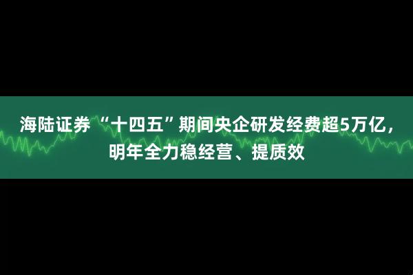 海陆证券 “十四五”期间央企研发经费超5万亿，明年全力稳经营、提质效