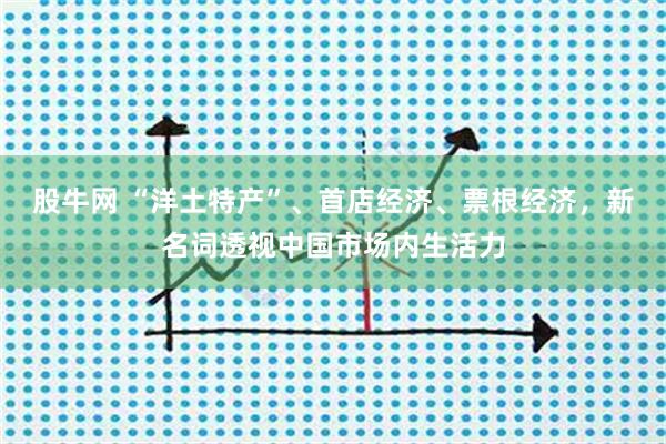 股牛网 “洋土特产”、首店经济、票根经济，新名词透视中国市场内生活力