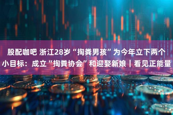 股配咖吧 浙江28岁“掏粪男孩”为今年立下两个小目标：成立“掏粪协会”和迎娶新娘｜看见正能量