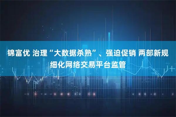 锦富优 治理“大数据杀熟”、强迫促销 两部新规细化网络交易平台监管