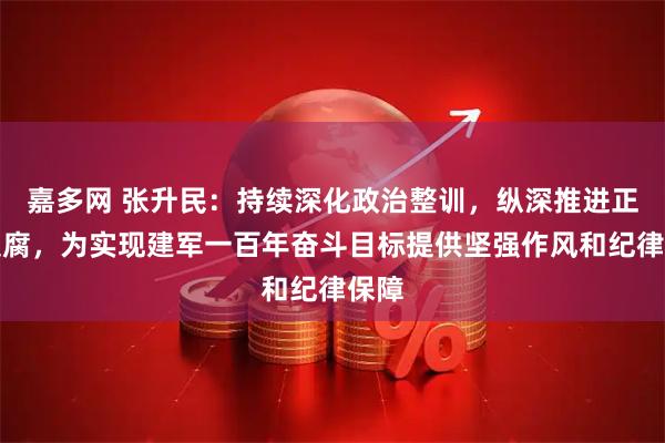 嘉多网 张升民：持续深化政治整训，纵深推进正风反腐，为实现建军一百年奋斗目标提供坚强作风和纪律保障