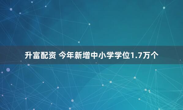 升富配资 今年新增中小学学位1.7万个