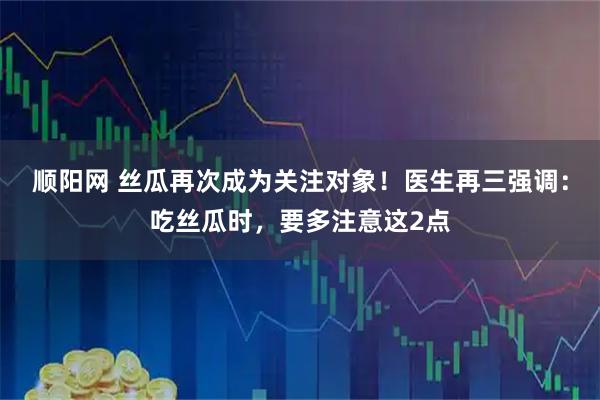 顺阳网 丝瓜再次成为关注对象！医生再三强调：吃丝瓜时，要多注意这2点