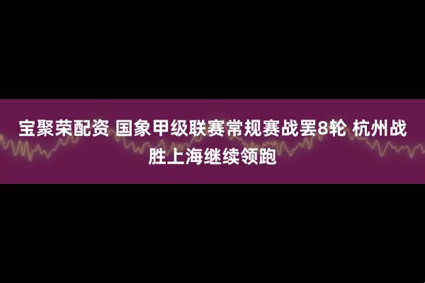 宝聚荣配资 国象甲级联赛常规赛战罢8轮 杭州战胜上海继续领跑