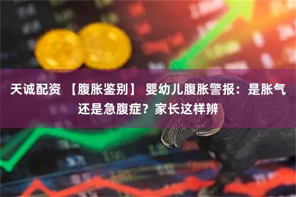 天诚配资 【腹胀鉴别】 婴幼儿腹胀警报：是胀气还是急腹症？家长这样辨