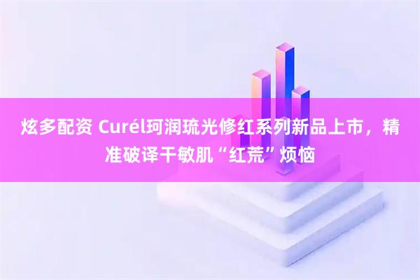 炫多配资 Curél珂润琉光修红系列新品上市，精准破译干敏肌“红荒”烦恼
