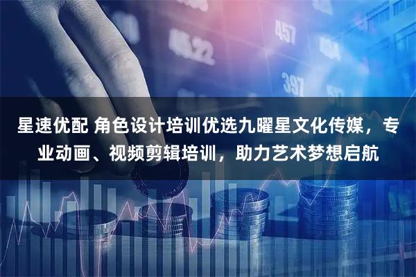 星速优配 角色设计培训优选九曜星文化传媒，专业动画、视频剪辑培训，助力艺术梦想启航