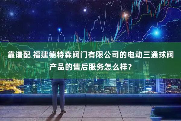 靠谱配 福建德特森阀门有限公司的电动三通球阀产品的售后服务怎么样？