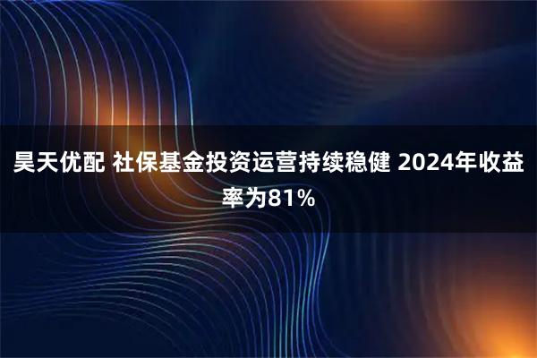 昊天优配 社保基金投资运营持续稳健 2024年收益率为81%