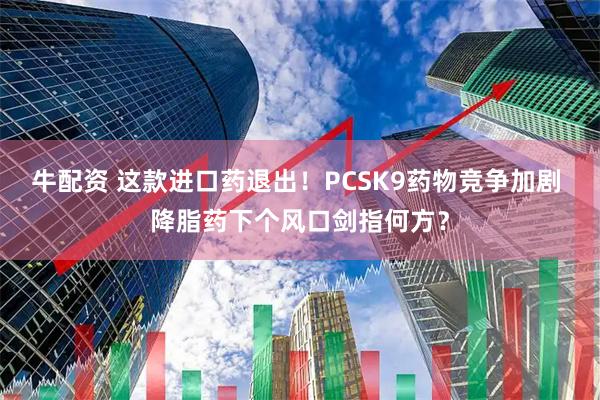 牛配资 这款进口药退出！PCSK9药物竞争加剧 降脂药下个风口剑指何方？