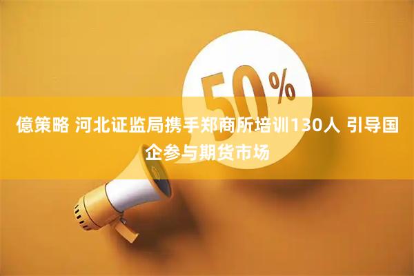 億策略 河北证监局携手郑商所培训130人 引导国企参与期货市场